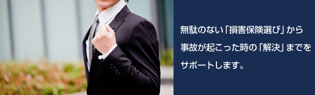 無駄のない「損害保険選び」から事故が起こった時の「解決」までのサポートをしています。 