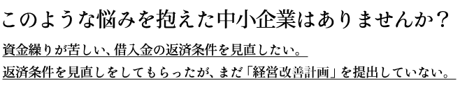 このような悩みを抱えた中小企業はありませんか?資金繰りが苦しい、借入金の返済条件を見直したい。返済条件を見直しをしてもらったが、まだ「経営改善計画」を提出していない。