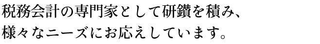 税務会計の専門家として研鑚を積み、様々なニーズにお応えしています。