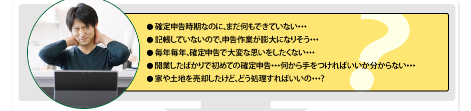 ・確定申告時期なのに、まだ何もできていない・・・・記帳していないので、申告作業が膨大になりそう・・・・毎年毎年、確定申告で大変な思いをしたくない・・・・開業したばかりで初めての確定申告・・・何から手をつければいいか分からない・・・・家や土地を売却したけど、どう処理すればいいの・・・？