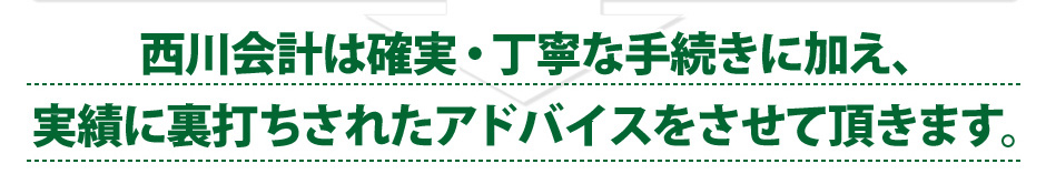 西川会計は確実・丁寧な手続きに加え、実績に裏打ちされたアドバイスをさせて頂きます。